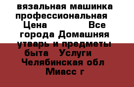 вязальная машинка профессиональная › Цена ­ 15 000 - Все города Домашняя утварь и предметы быта » Услуги   . Челябинская обл.,Миасс г.